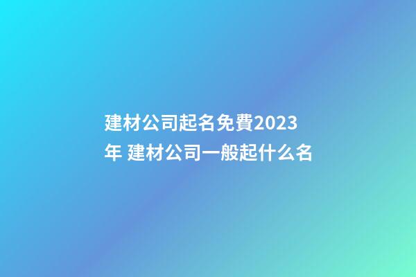 建材公司起名免費2023年 建材公司一般起什么名